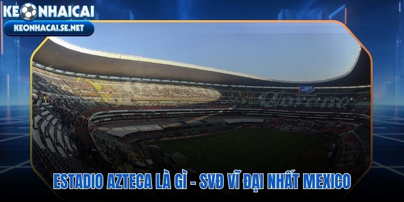 Estadio Azteca sân đấu 87.000 chỗ ngồi trên độ cao 2.200 mét